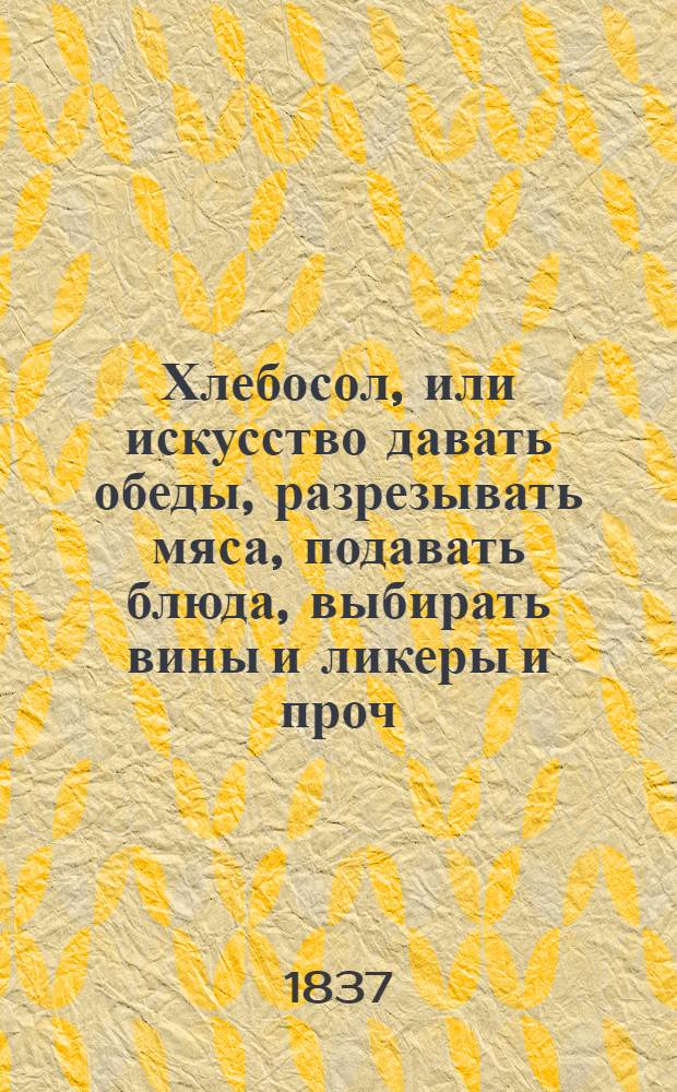 Хлебосол, или искусство давать обеды, разрезывать мяса, подавать блюда, выбирать вины и ликеры и проч. и проч.; изложение в двенадцати уроках, древним метр д'отелем, экс-шефом кухни княгини Шарлотты