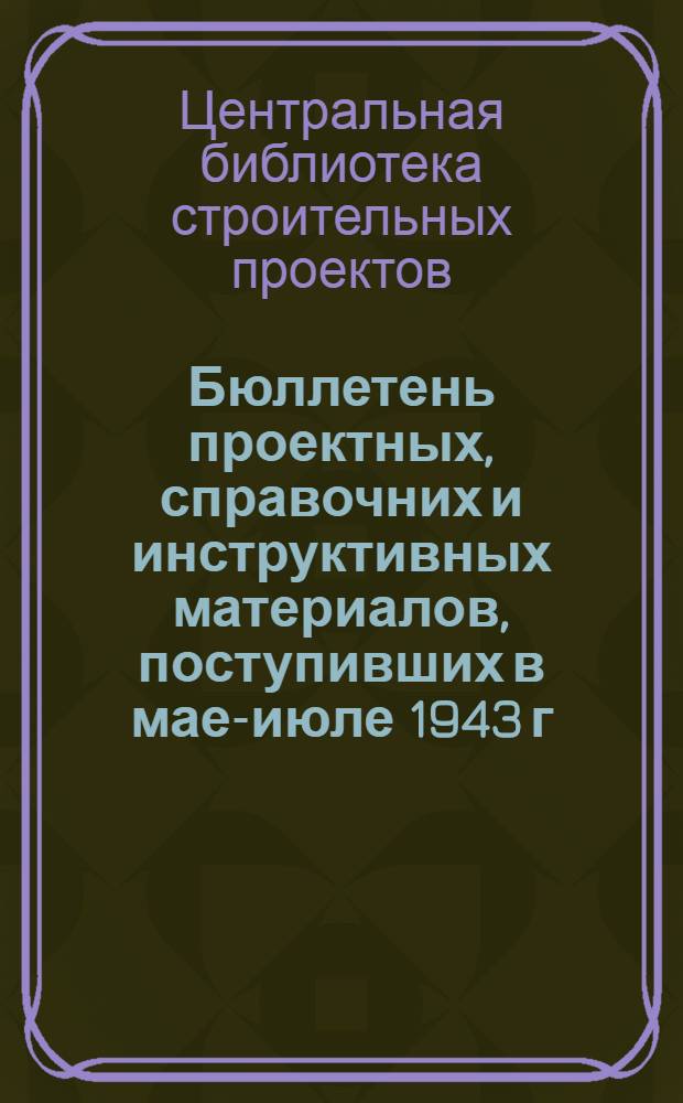 Бюллетень проектных, справочних и инструктивных материалов, поступивших в мае-июле 1943 г.