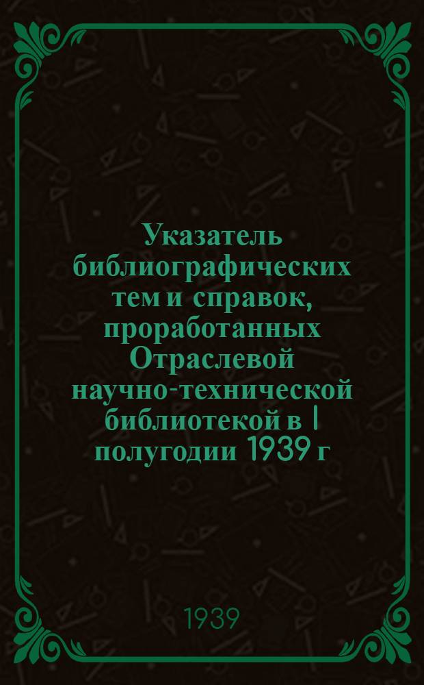 Указатель библиографических тем и справок, проработанных Отраслевой научно-технической библиотекой в I полугодии 1939 г.