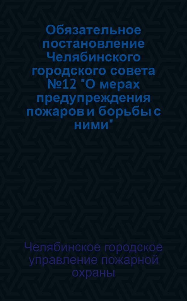 Обязательное постановление Челябинского городского совета № 12 "О мерах предупреждения пожаров и борьбы с ними" : Правила противопожарной охраны, инструкции и положения