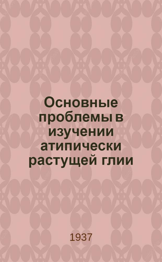 Основные проблемы в изучении атипически растущей глии : Доложено в Москве на конференции по глии в дек. 1934 г