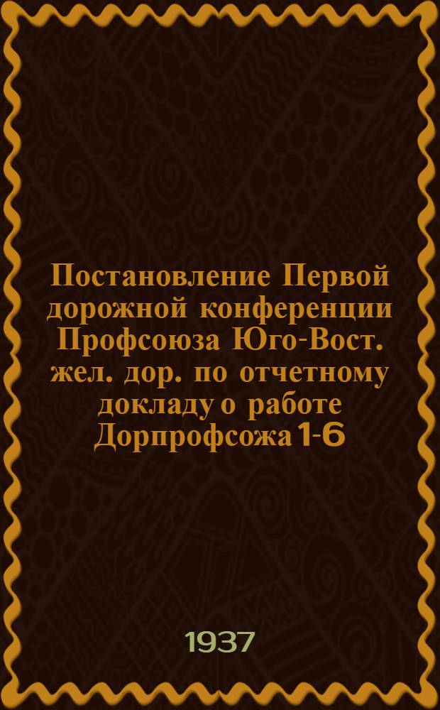 Постановление Первой дорожной конференции Профсоюза Юго-Вост. жел. дор. по отчетному докладу о работе Дорпрофсожа 1-6/IX-37 года