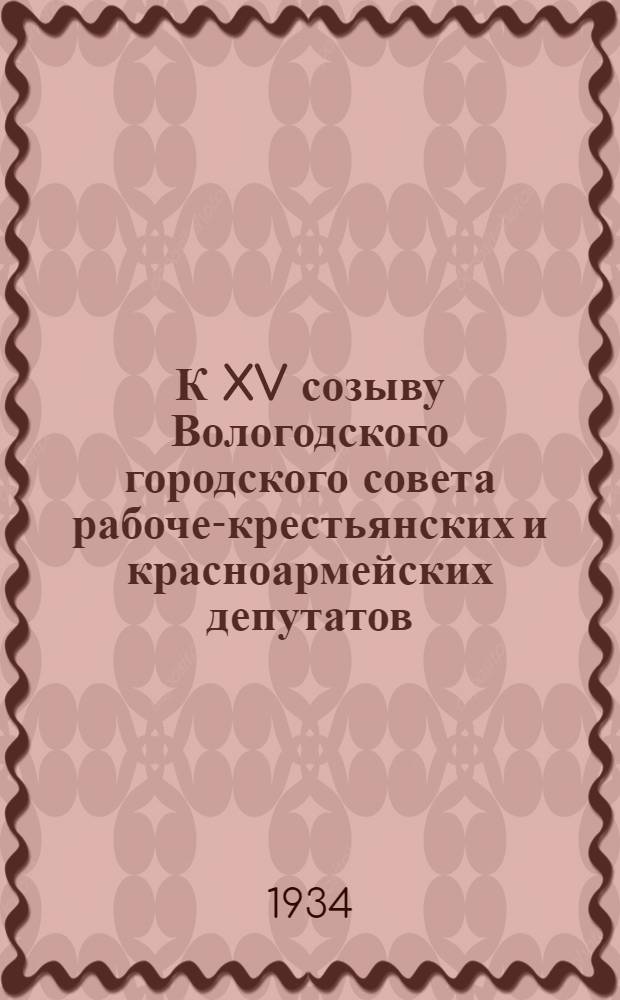 К XV созыву Вологодского городского совета рабоче-крестьянских и красноармейских депутатов : Материалы к отчету Горсовета за период с 1930 по 1934 гг