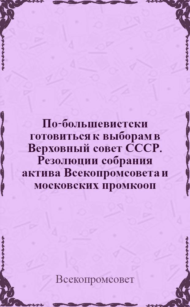 По-большевистски готовиться к выборам в Верховный совет СССР. Резолюции собрания актива Всекопромсовета и московских промкооп. орг-ций от 21-23 июля 1937 г.; Постановление № 403-а Президиума Всекопромсовета от 26 июля 1937 г. О мероприятиях по повышению политико-воспитательной и культурно-массовой работы в системе промкооперации