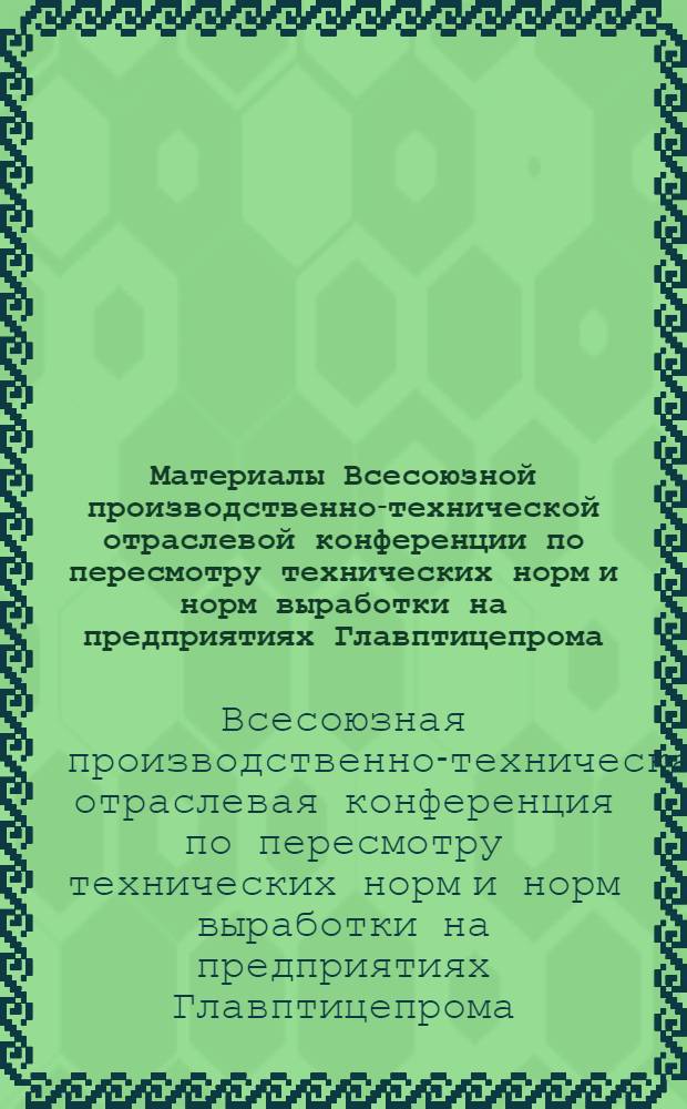 Материалы Всесоюзной производственно-технической отраслевой конференции по пересмотру технических норм и норм выработки на предприятиях Главптицепрома
