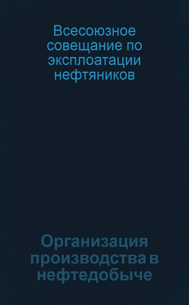 Организация производства в нефтедобыче : Решения и материалы Всес. совещ. нефтяников по эксплоатации (Баку, 2-5/III 1937 г.)