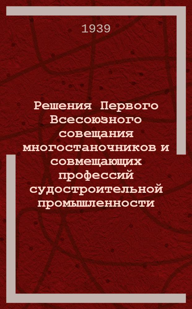 Решения Первого Всесоюзного совещания многостаночников и совмещающих профессий судостроительной промышленности : 11-13 дек. 1939 г