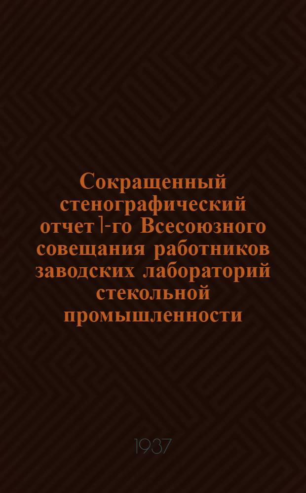 Сокращенный стенографический отчет 1-го Всесоюзного совещания работников заводских лабораторий стекольной промышленности : 25-28 февр. 1937 г