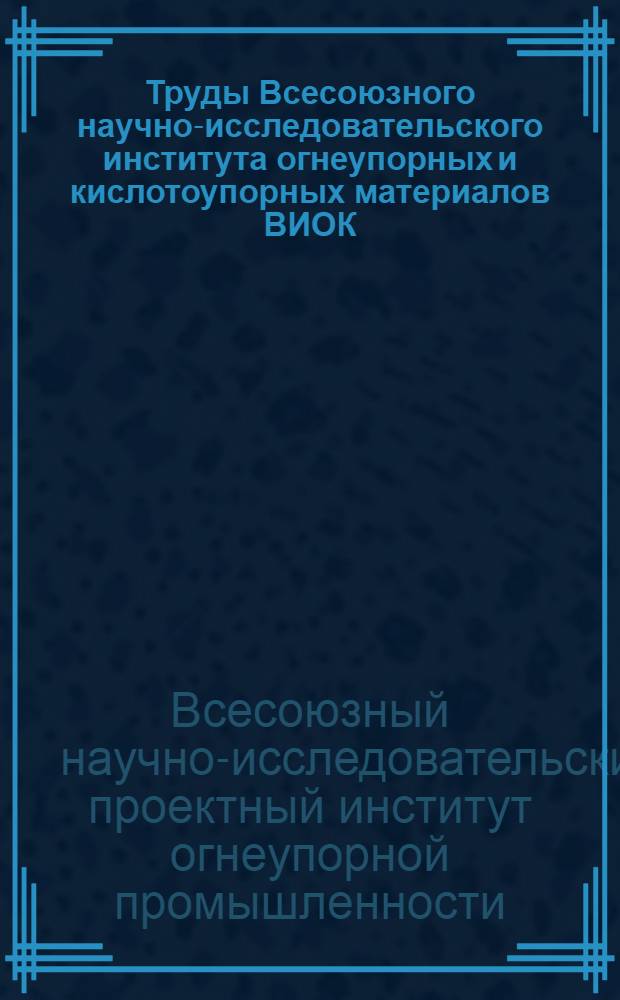 Труды Всесоюзного научно-исследовательского института огнеупорных и кислотоупорных материалов ВИОК : Вып. 1-