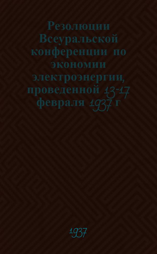 Резолюции Всеуральской конференции по экономии электроэнергии, проведенной 13-17 февраля 1937 г. в г. Свердловске Уральским домом техники и Уралэнерго