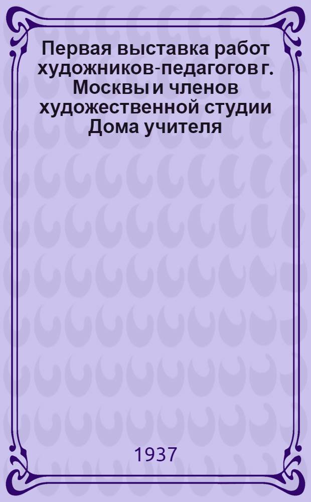 Первая выставка работ художников-педагогов г. Москвы и членов художественной студии Дома учителя : Каталог