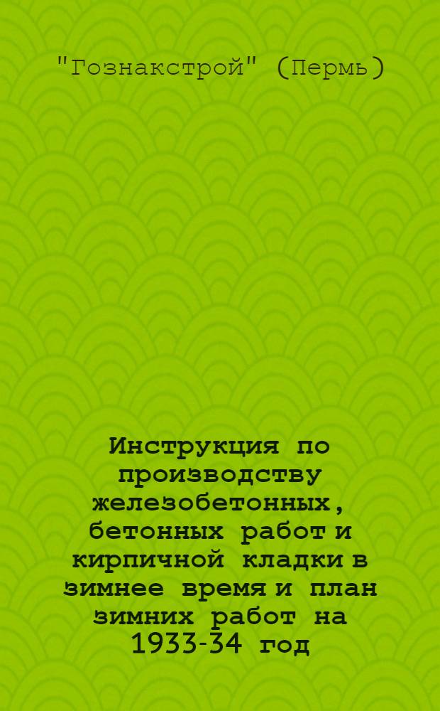 Инструкция по производству железобетонных, бетонных работ и кирпичной кладки в зимнее время и план зимних работ на 1933-34 год : Обязательное руководство для прорабов, десятников и бригадиров строительства Гознакстрой