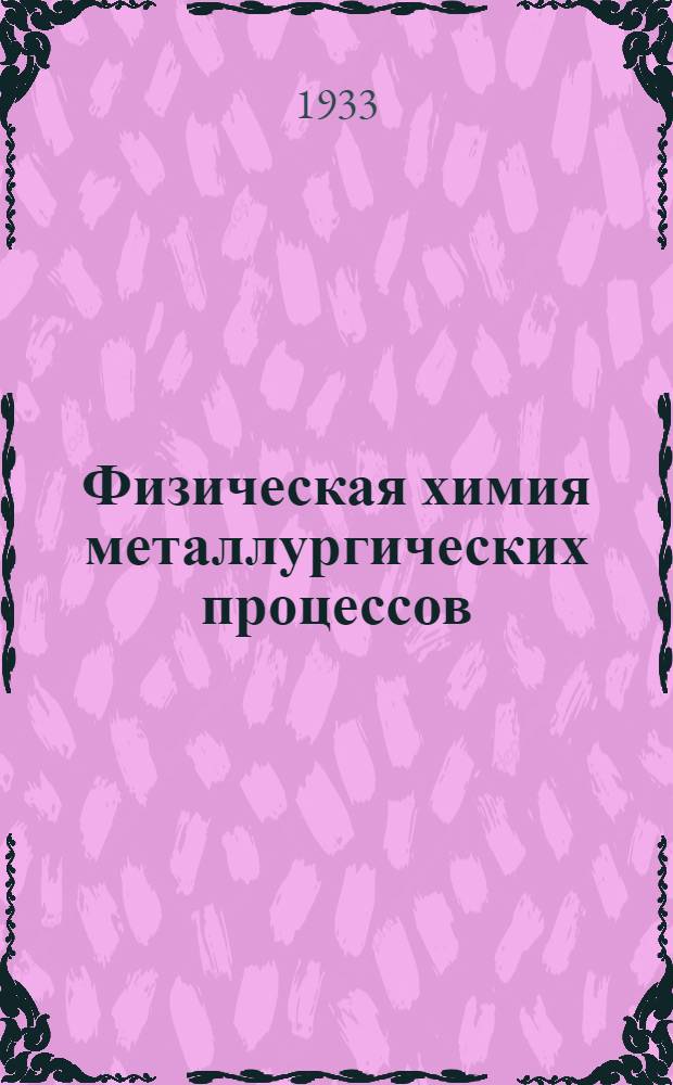 Физическая химия металлургических процессов : Рекомендовано Гл. упр. учеб. заведений НКТП СССР в качестве учеб. пособия для металлург. втузов. Т. 1-. Т. 1 : Физико-химические основания исследований металлургических процессов