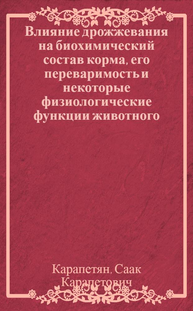 Влияние дрожжевания на биохимический состав корма, его переваримость и некоторые физиологические функции животного : (Доложено VIII кавк. съезду физиологов, биохимиков и фармакологов 25-30/I 1939 г. в г. Баку)