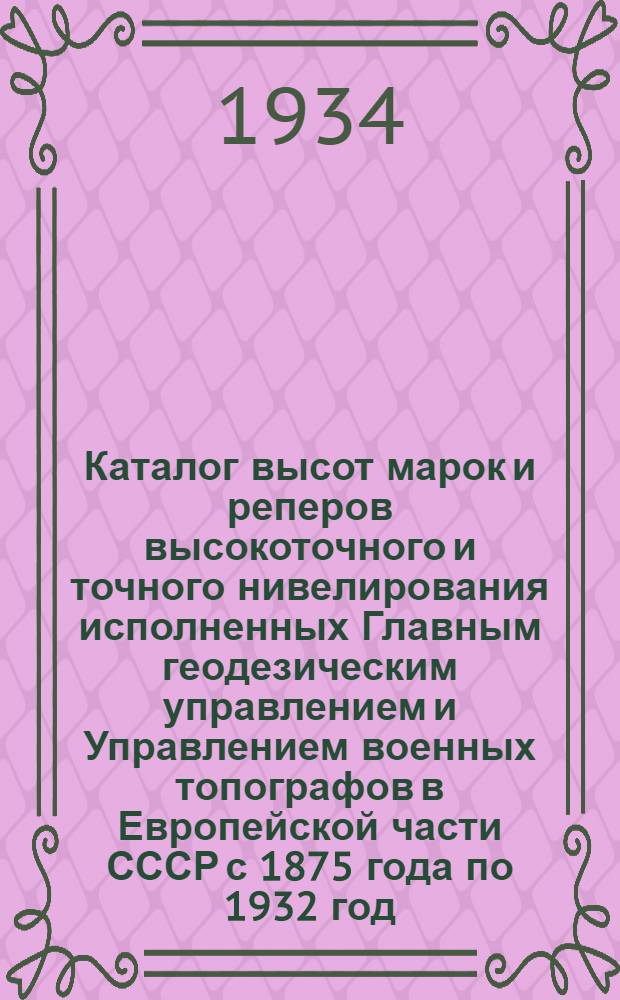 Каталог высот марок и реперов высокоточного и точного нивелирования исполненных Главным геодезическим управлением и Управлением военных топографов в Европейской части СССР с 1875 года по 1932 год