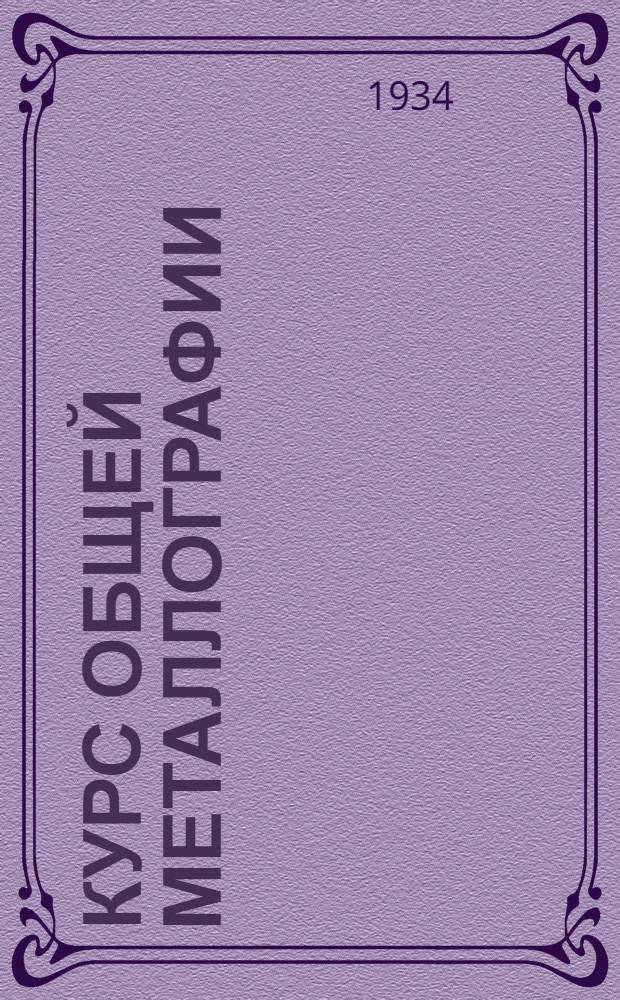 Курс общей металлографии : Допущено Гл. упр. учеб. заведениями в качестве учеб. пособия для металлург. втузов. Т. 1-. Т. 1 : Основы металлографии, теория кристаллизации металлов и сплавов и понятие о металлографических методах их изучения