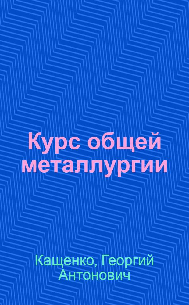 Курс общей металлургии : Допущено ГУУЗ НКТП в качестве учеб. пособия для металлург. втузов