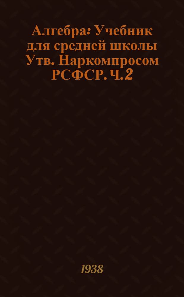 Алгебра : Учебник для средней школы Утв. Наркомпросом РСФСР. Ч. 2 : Для 8-10 классов