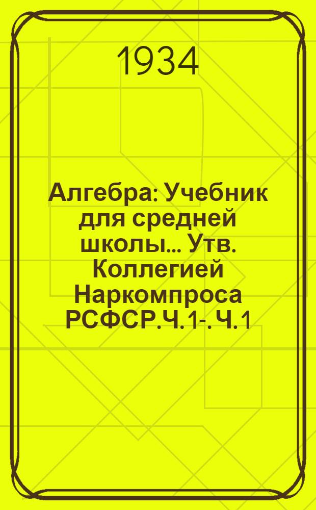 Алгебра : Учебник для средней школы ... Утв. Коллегией Наркомпроса РСФСР.Ч. 1-. Ч. 1 : 6 и 7 годы обучения