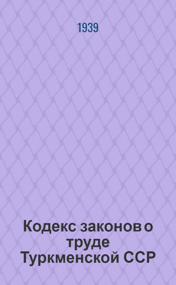 Кодекс законов о труде Туркменской ССР : С изм. и доп. на 1 июня 1939 г