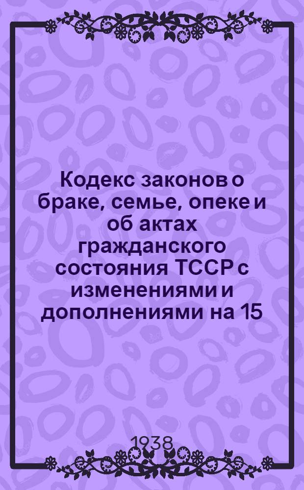 Кодекс законов о браке, семье, опеке и об актах гражданского состояния ТССР с изменениями и дополнениями на 15/I 1938 г.