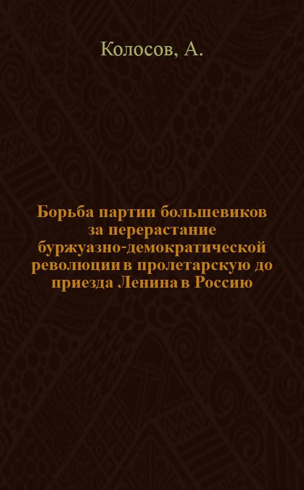 Борьба партии большевиков за перерастание буржуазно-демократической революции в пролетарскую до приезда Ленина в Россию : Лекция батальонного комиссара А. Колосова, прочит. 16 ноября 1936 года на III курсе отд. Истории ВКП(б) Педагогического факультета : (Стенограмма)