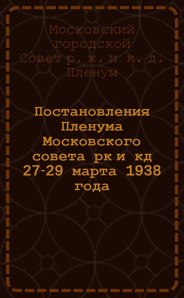 Постановления Пленума Московского совета рк и кд 27-29 марта 1938 года : О плане по хозяйству Московского совета на 1938 год : О бюджете Московского совета и контрольных цифрах районных бюджетов на 1938 год