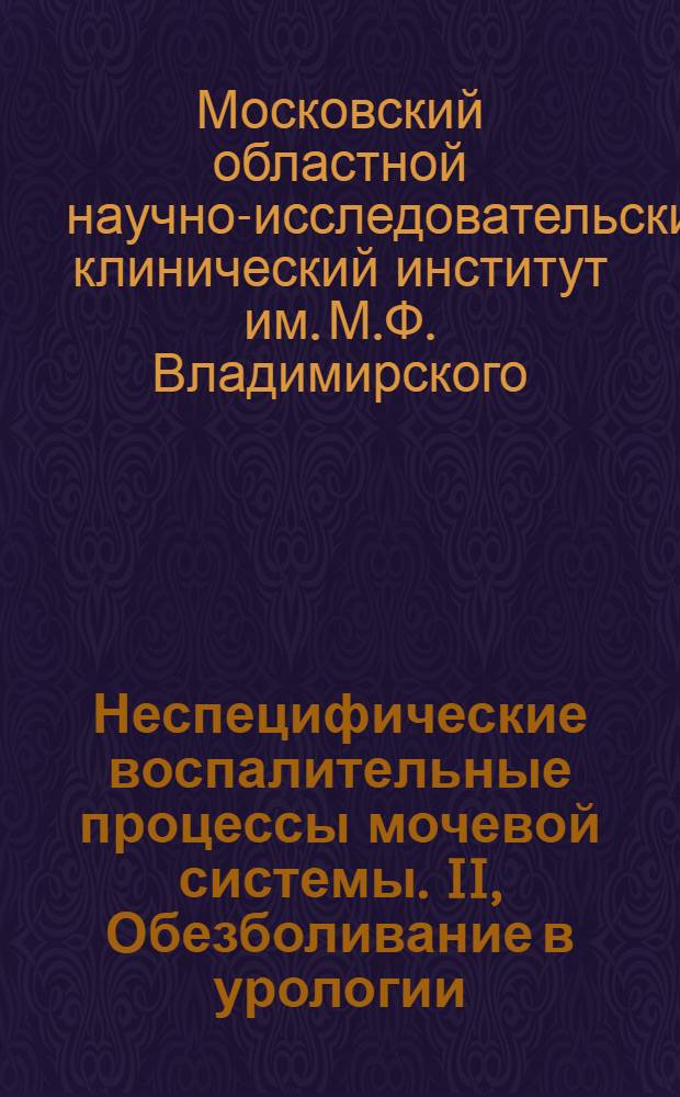 Неспецифические воспалительные процессы мочевой системы. II, Обезболивание в урологии : Материалы Клиники с 1 февр. 1931 г. по 1 мая 1938 г. к 1 Укр. съезду урологов в Киеве 29 июня-2 июля 1938 г