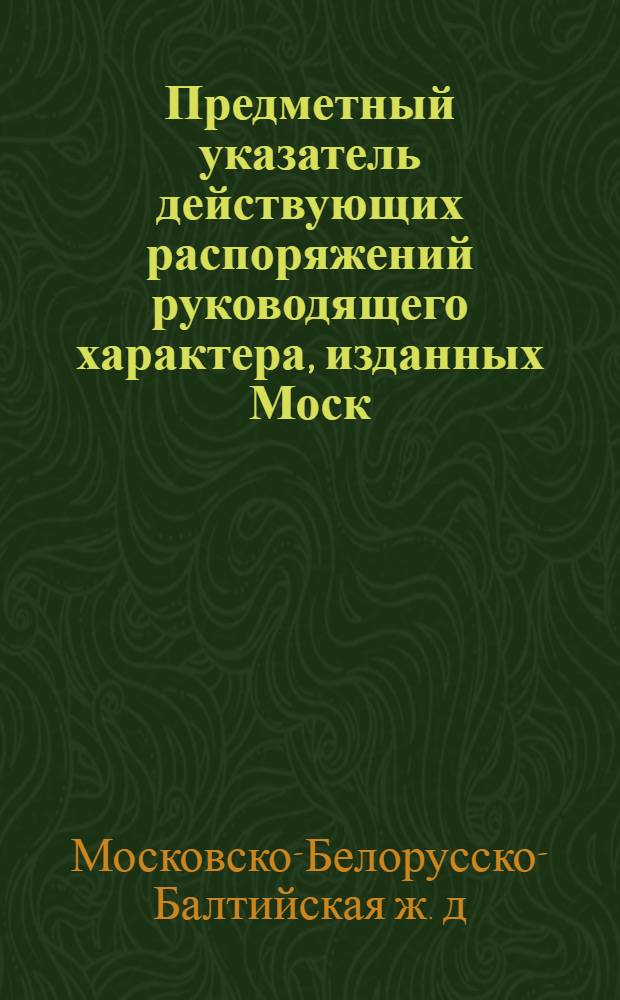 Предметный указатель действующих распоряжений руководящего характера, изданных Моск. Бел.-Балт. ж. д. за 1932-1933 г. : (По состоянию на 1/I-1934 г.)