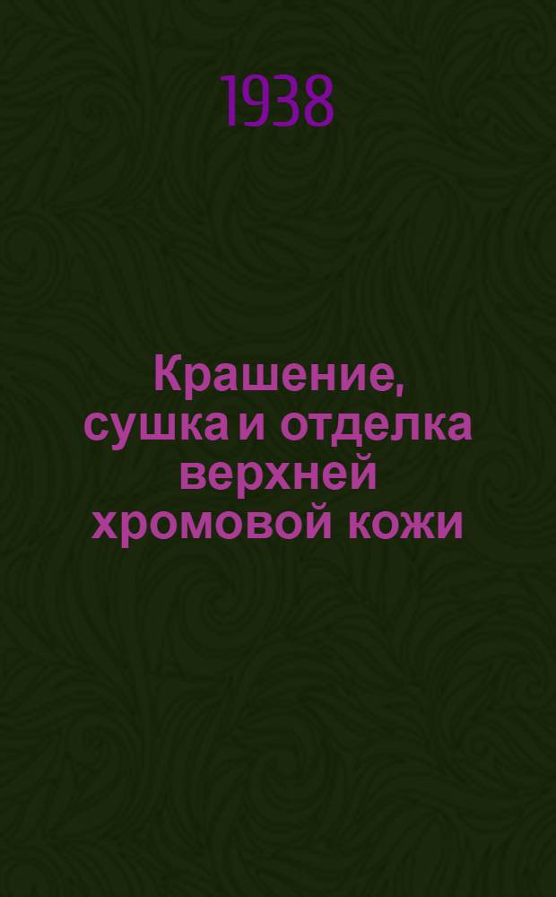 Крашение, сушка и отделка верхней хромовой кожи : Утв. Гл. упр. кож.-обувной пром-сти НКЛП СССР в качестве учеб. пособия по повышенному техминимуму