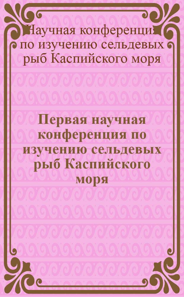 Первая научная конференция по изучению сельдевых рыб Каспийского моря : (Основные итоги работ) ..