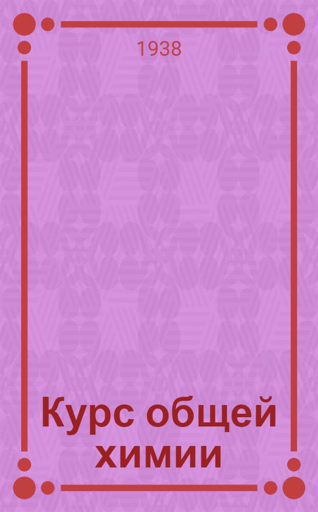 Курс общей химии : Всесоюз. ком. по делам высшей школы при СНК СССР допущено в качестве учебника для хим. специальностей высших учеб. заведений. I-II. 1