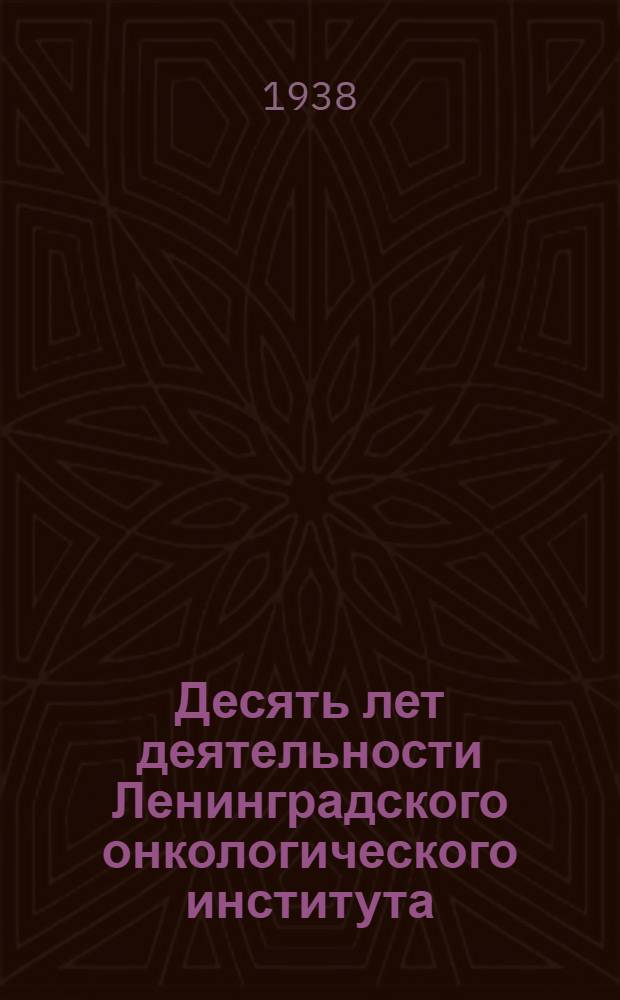 Десять лет деятельности Ленинградского онкологического института : 1926-1936 : Итоги клинико-лечебной, науч.-исслед. и орг. работы : Сборник статей