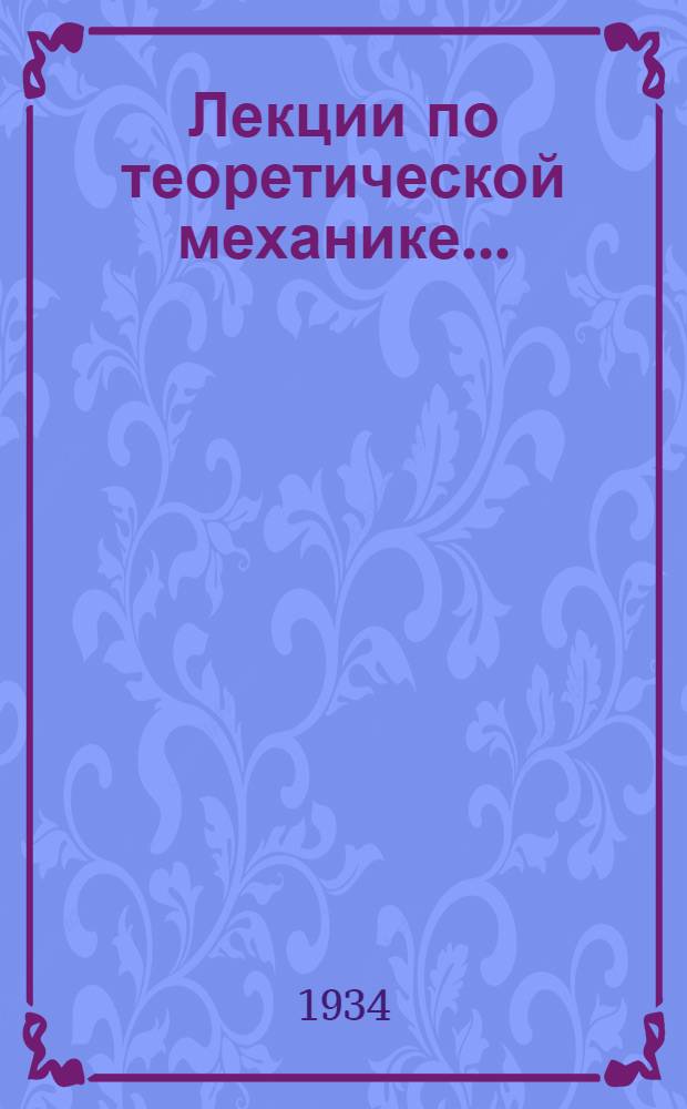 Лекции по теоретической механике ... : Допущен в качестве учеб. пособия к переизд. в 1934 г. Ком-том по высш. техн. образ. при ЦИК СССР : Ч. 1