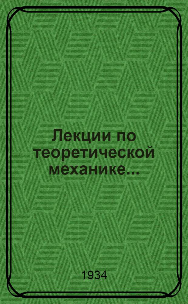 Лекции по теоретической механике .. : Допущен в качестве учеб. пособия к переизд. в 1934 г. Ком-том по высш. техн. образ. при ЦИК СССР Ч. 1. Ч. 1