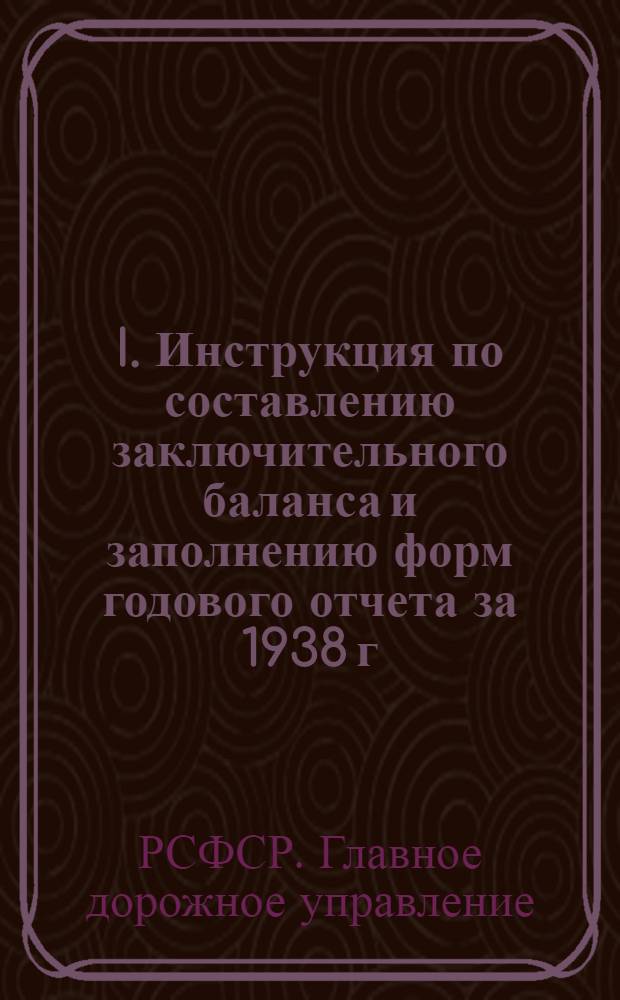 I. Инструкция по составлению заключительного баланса и заполнению форм годового отчета за 1938 г. по текущему ремонту и содержанию эксплоатируемых дорог в органах, подведомственных Главному дорожному управлению при СНК РСФСР; II. Программа объяснительной записки к годовому отчету за 1938 г