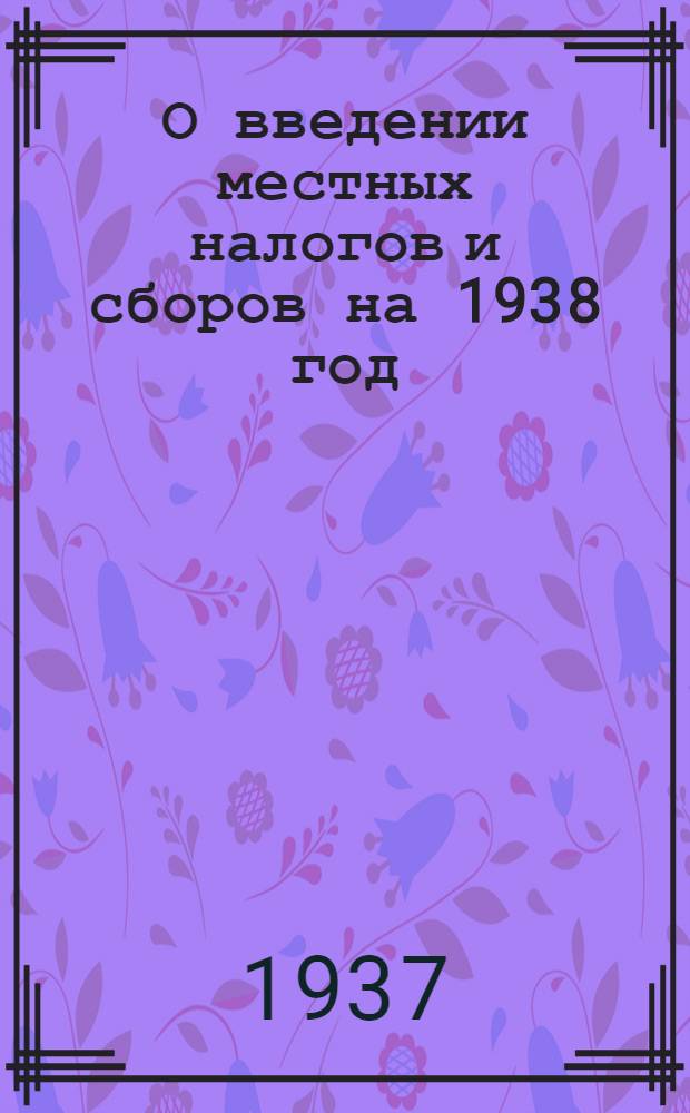 О введении местных налогов и сборов на 1938 год : Решение орг. ком-та ВЦИК по Тамбовск. обл. 23 дек. 1937 г