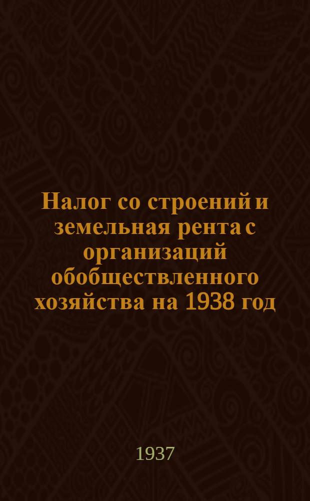 Налог со строений и земельная рента с организаций обобществленного хозяйства на 1938 год : Постановление Оргком-та ВЦИК РСФСР по Краснодар. краю от 16 ноября 1937 г. ..