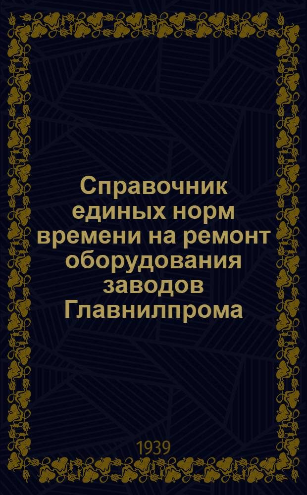 Справочник единых норм времени на ремонт оборудования заводов Главнилпрома : 1939 год. Вып. 1 : Материалы Исследовательской группы по труду НИОПИК'а им. Ворошилова