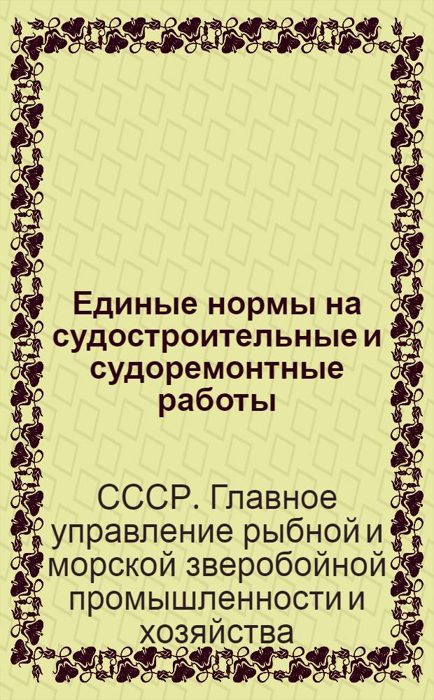 Единые нормы на судостроительные и судоремонтные работы : Прил. к приказу по Главрыбе Наркомпищепрома СССР № 317 от 28 февр. 1937 г