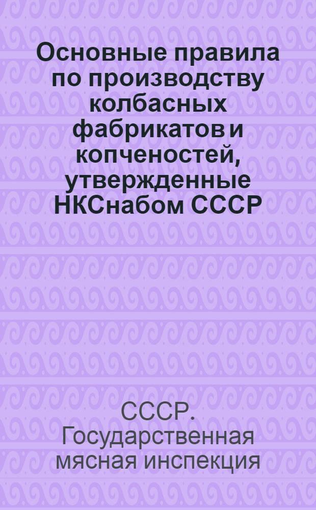 Основные правила по производству колбасных фабрикатов и копченостей, утвержденные НКСнабом СССР : Руководство для колбасных фабрик и цехов Главмясо, НКСнаба СССР, Союзмясосбыт и инспекторов Гос. мясной инспекции