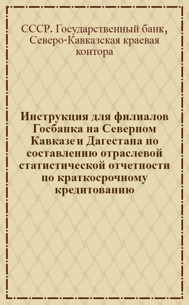 Инструкция для филиалов Госбанка на Северном Кавказе и Дагестана по составлению отраслевой статистической отчетности по краткосрочному кредитованию, начиная с отчетности на 1 апреля 1933 г.