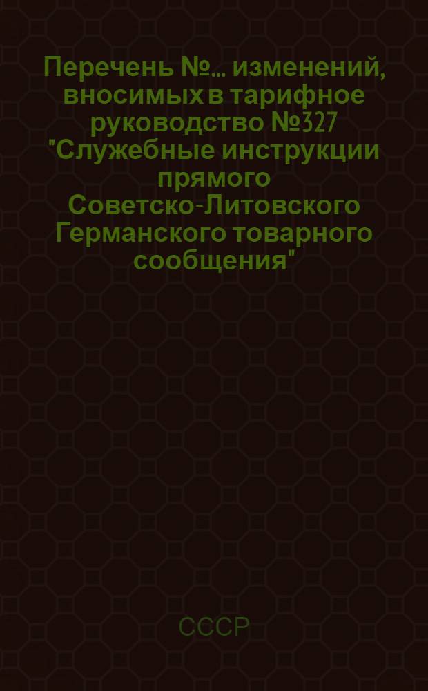 Перечень № ... изменений, вносимых в тарифное руководство № 327 "Служебные инструкции прямого Советско-Литовского Германского товарного сообщения"