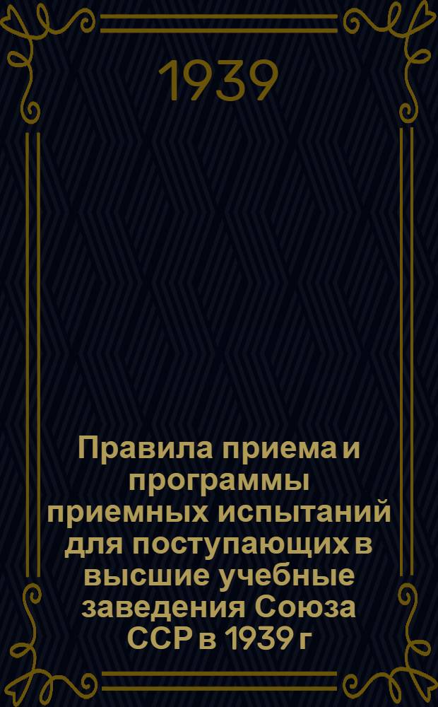 Правила приема и программы приемных испытаний для поступающих в высшие учебные заведения Союза ССР в 1939 г.