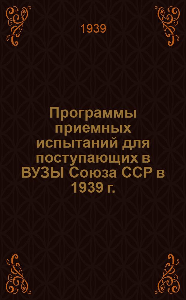 Программы приемных испытаний для поступающих в ВУЗЫ Союза ССР в 1939 г. : Утв. Всесоюз. ком-том по делам высшей школы 7-17 марта, 1939 г