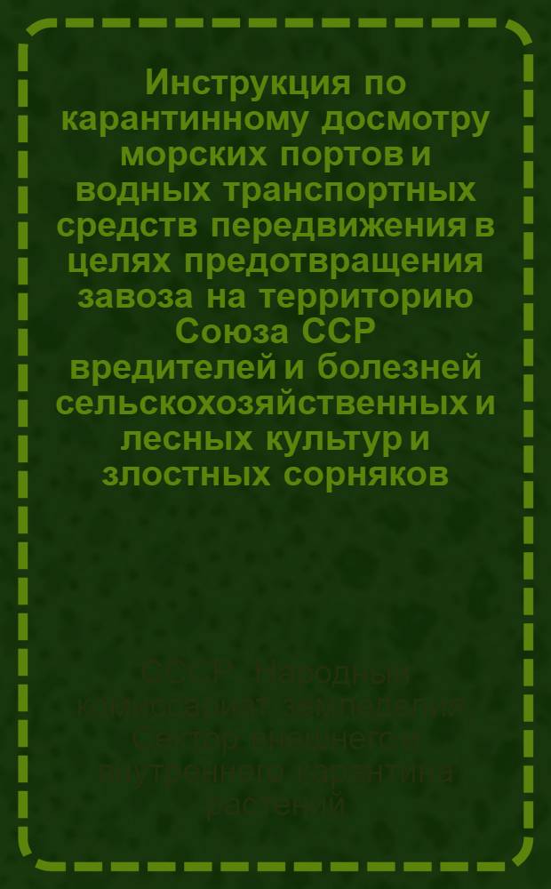 Инструкция по карантинному досмотру морских портов и водных транспортных средств передвижения в целях предотвращения завоза на территорию Союза ССР вредителей и болезней сельскохозяйственных и лесных культур и злостных сорняков : (Согласована с Главным таможенным управлением Наркомвнешторга СССР управлением пограничной и вн. охраны НКВД СССР экономич. и НКИД СССР и с северным и южным центральными мор. управлениями Наркомвода СССР