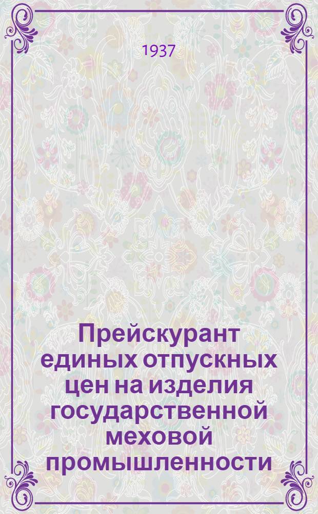Прейскурант единых отпускных цен на изделия государственной меховой промышленности : С 1 июня 1937 г. Цены франко-склад фабрики Главмехпрома. Раздел 1 : Меховые шкурки выделанные натуральные и крашеные