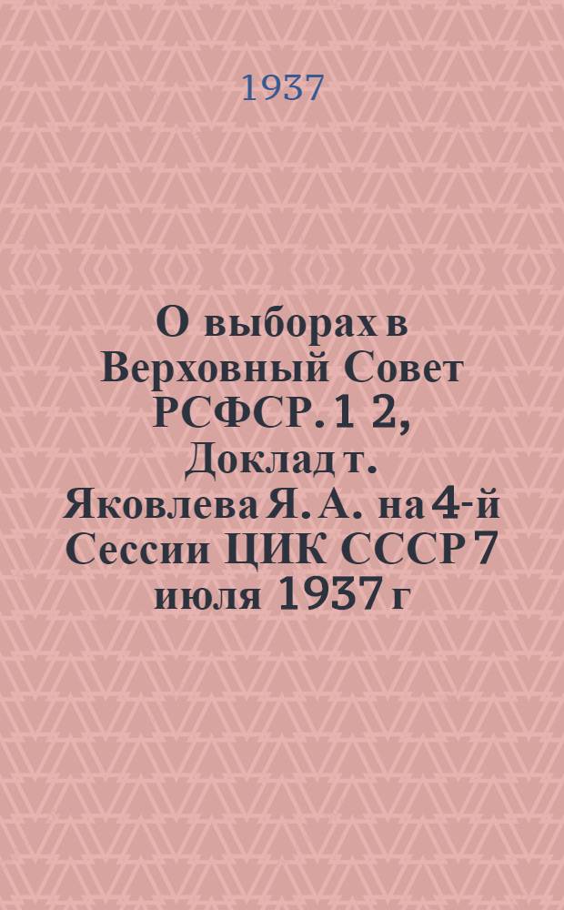 О выборах в Верховный Совет РСФСР. 1 2, Доклад т. Яковлева Я. А. на 4-й Сессии ЦИК СССР 7 июля 1937 г.. Положение о выборах в Верховный совет СССР, утв. 4-й Сессией ЦИК СССР