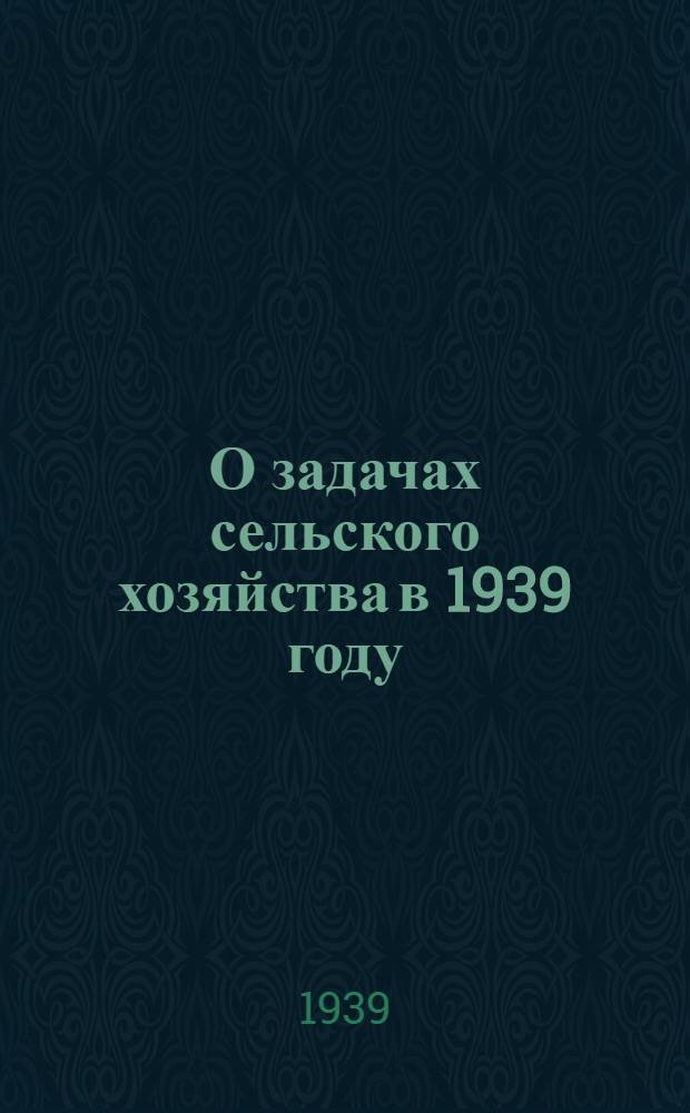 О задачах сельского хозяйства в 1939 году : Материалы Горьк. обл. совещания по повышению урожайности и постановления СНК СССР, ЦК ВКП(б) и Горьк. облисполкома