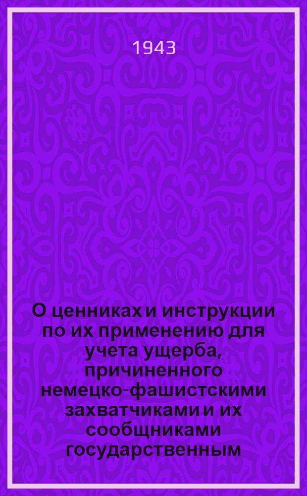 О ценниках и инструкции по их применению для учета ущерба, причиненного немецко-фашистскими захватчиками и их сообщниками государственным, кооперативным и общественным предприятиям, учреждениям и организациям, а также колхозам : (Постановление Совнаркома Союза ССР № 664 от 17 июня 1943 г.)